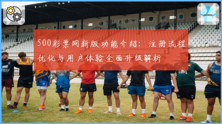 500彩票网新版功能介绍：注册流程优化与用户体验全面升级解析