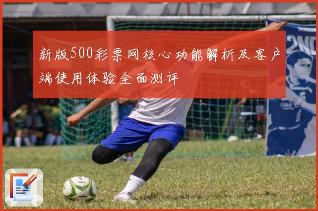 新版500彩票网核心功能解析及客户端使用体验全面测评