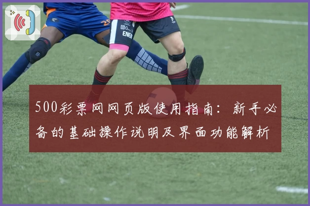 500彩票网网页版使用指南:新手必备的基础操作说明及界面功能解析