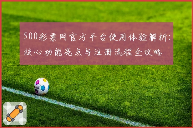 500彩票网官方平台使用体验解析：核心功能亮点与注册流程全攻略