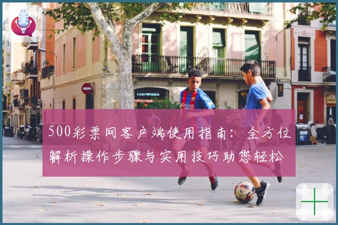 500彩票网客户端使用指南：全方位解析操作步骤与实用技巧助您轻松上手