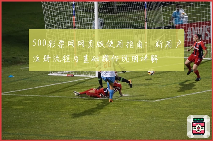 500彩票网网页版使用指南：新用户注册流程与基础操作说明详解