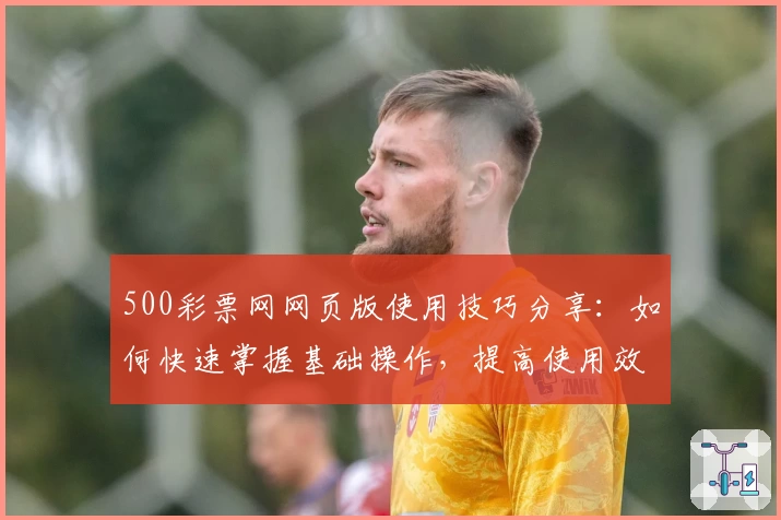 500彩票网网页版使用技巧分享：如何快速掌握基础操作，提高使用效率