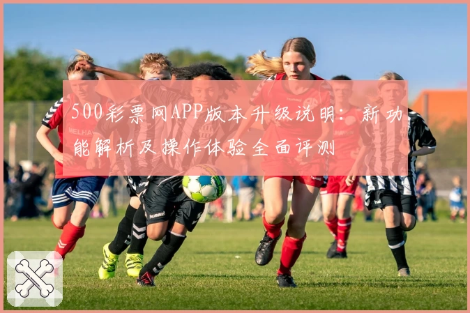 500彩票网APP版本升级说明：新功能解析及操作体验全面评测